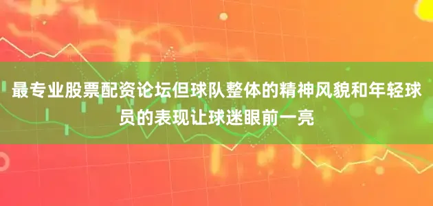 最专业股票配资论坛但球队整体的精神风貌和年轻球员的表现让球迷眼前一亮