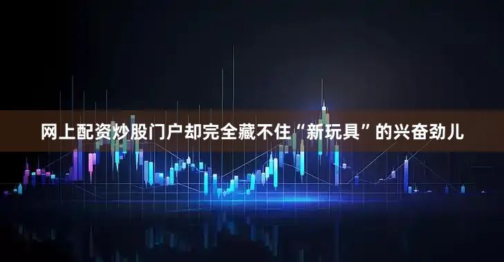 网上配资炒股门户却完全藏不住“新玩具”的兴奋劲儿