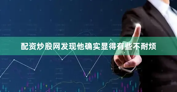 配资炒股网发现他确实显得有些不耐烦