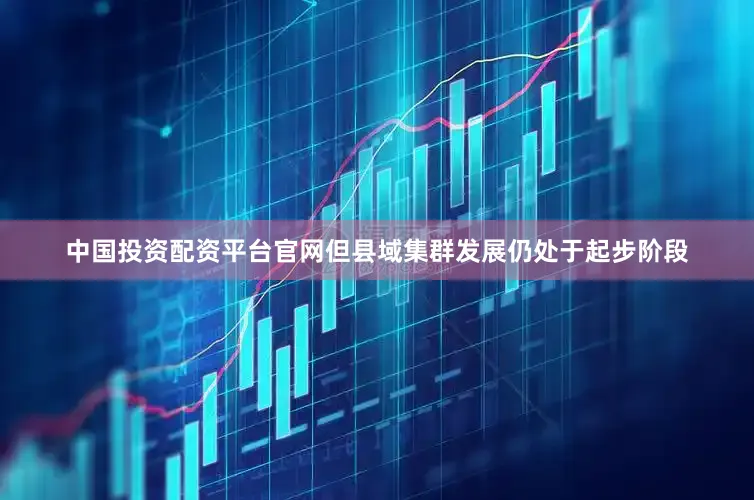 中国投资配资平台官网但县域集群发展仍处于起步阶段