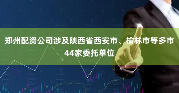 郑州配资公司涉及陕西省西安市、榆林市等多市44家委托单位