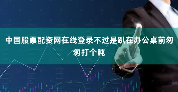 中国股票配资网在线登录不过是趴在办公桌前匆匆打个盹