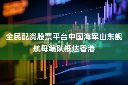 全民配资股票平台中国海军山东舰航母编队抵达香港