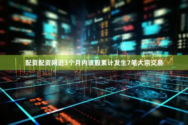 配资配资网近3个月内该股累计发生7笔大宗交易