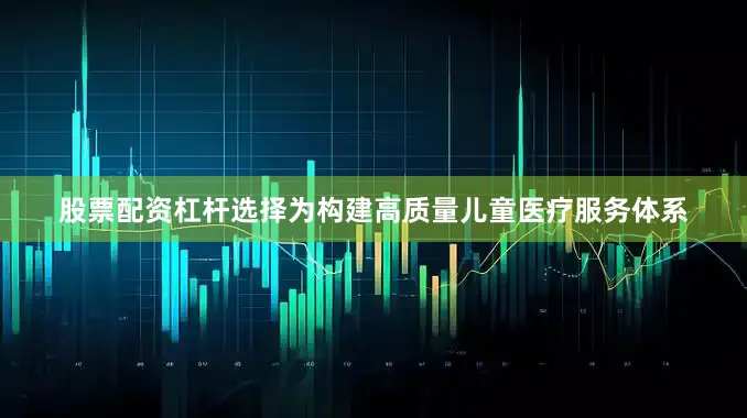 股票配资杠杆选择为构建高质量儿童医疗服务体系