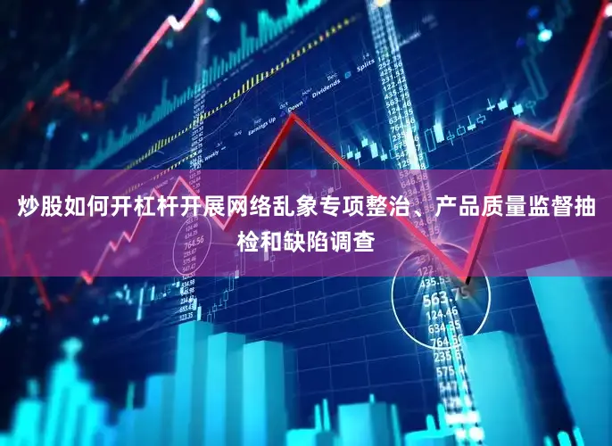 炒股如何开杠杆开展网络乱象专项整治、产品质量监督抽检和缺陷调查