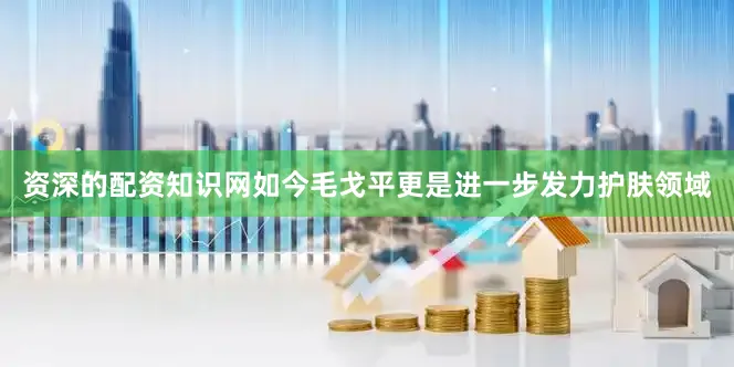 资深的配资知识网如今毛戈平更是进一步发力护肤领域