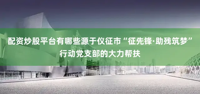 配资炒股平台有哪些源于仪征市“征先锋·助残筑梦”行动党支部的大力帮扶