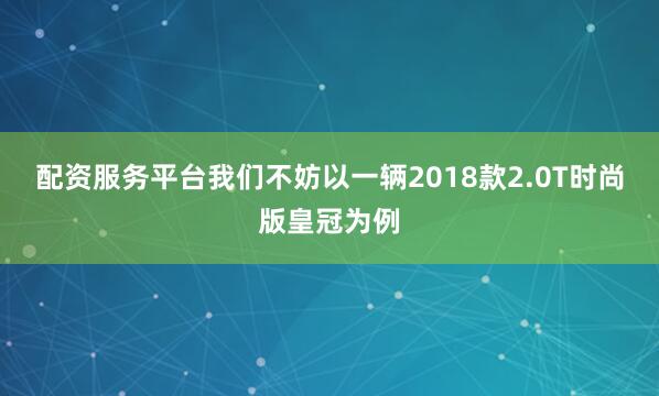 配资服务平台我们不妨以一辆2018款2.0T时尚版皇冠为例