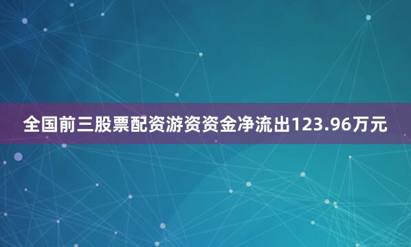 全国前三股票配资游资资金净流出123.96万元