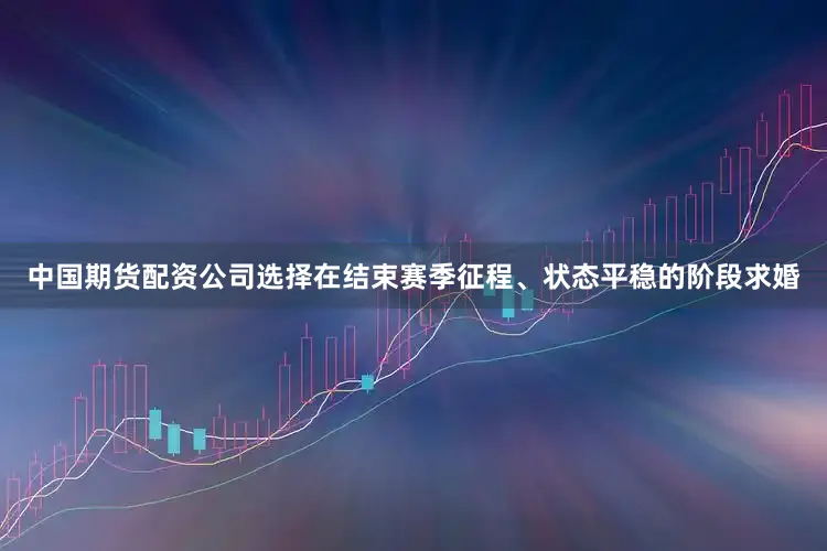 中国期货配资公司选择在结束赛季征程、状态平稳的阶段求婚