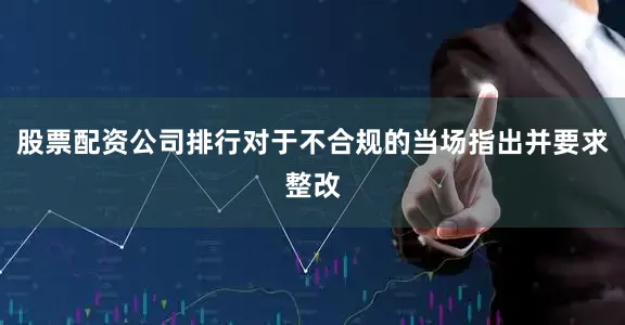 股票配资公司排行对于不合规的当场指出并要求整改