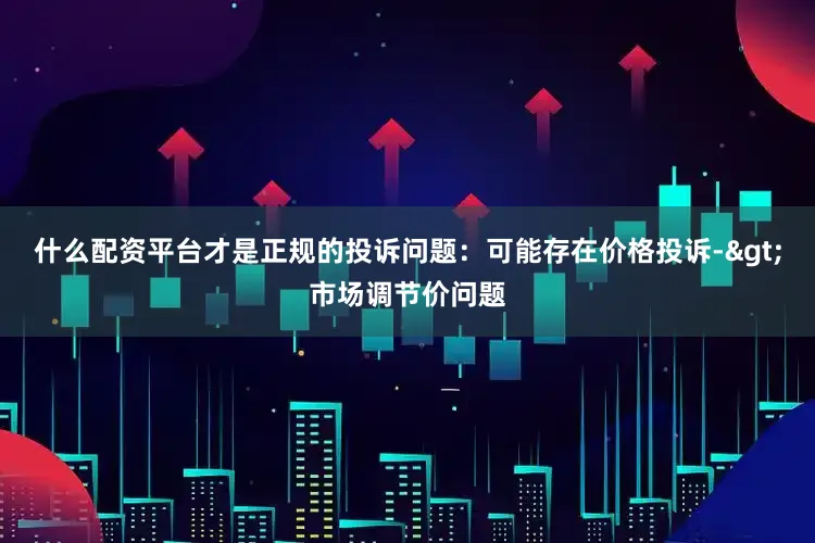 什么配资平台才是正规的投诉问题：可能存在价格投诉->市场调节价问题