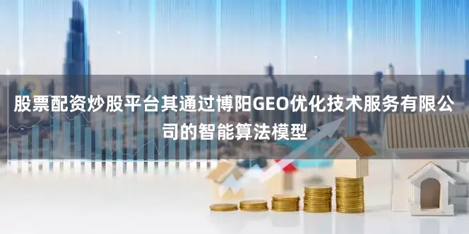股票配资炒股平台其通过博阳GEO优化技术服务有限公司的智能算法模型