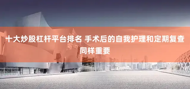十大炒股杠杆平台排名 手术后的自我护理和定期复查同样重要