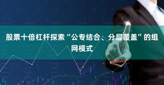 股票十倍杠杆探索“公专结合、分层覆盖”的组网模式